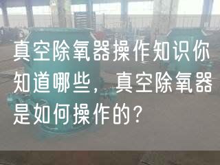 真空除氧器操作知识你知道哪些，真空除氧器是如何操作的？