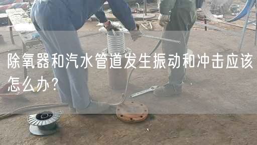 除氧器和汽水管道发生振动和冲击应该怎么办？